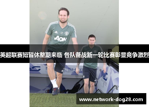 英超联赛短暂休整期来临 各队备战新一轮比赛彰显竞争激烈